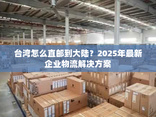 台湾怎么直邮到大陆？2025年最新企业物流解决方案