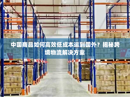中国商品如何高效低成本运到国外？揭秘跨境物流解决方案
