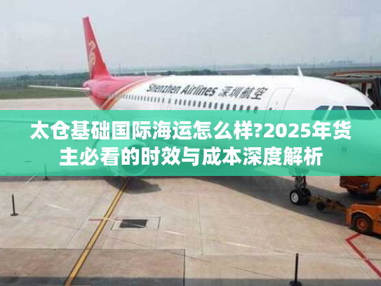 太仓基础国际海运怎么样?2025年货主必看的时效与成本深度解析