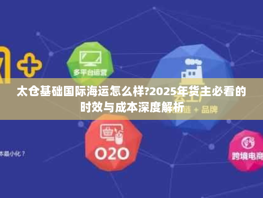 太仓基础国际海运怎么样?2025年货主必看的时效与成本深度解析 太仓基础国际海运怎么样?2025年货主必看的时效与成本深度解析