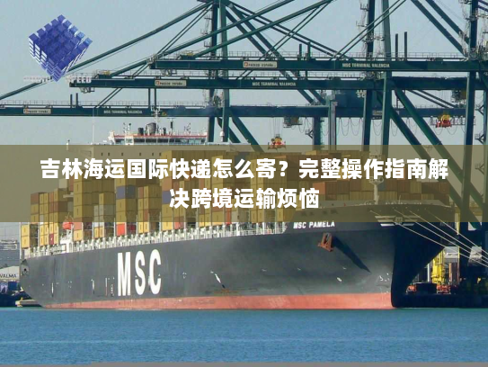 吉林海运国际快递怎么寄？完整操作指南解决跨境运输烦恼