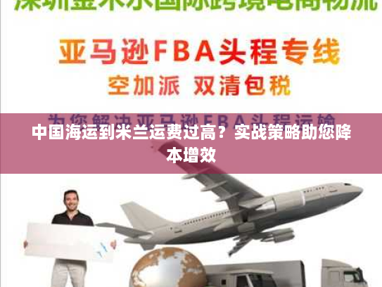 中国海运到米兰运费过高?实战策略助您降本增效 中国海运到米兰运费过高?实战策略助您降本增效