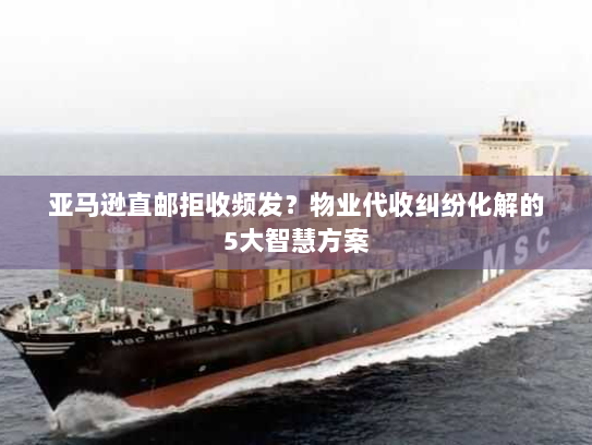 亚马逊直邮拒收频发？物业代收纠纷化解的5大智慧方案