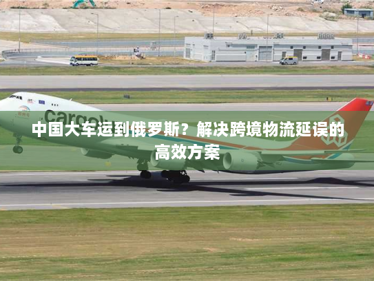 中国大车运到俄罗斯?解决跨境物流延误的高效方案 中国大车运到俄罗斯?解决跨境物流延误的高效方案