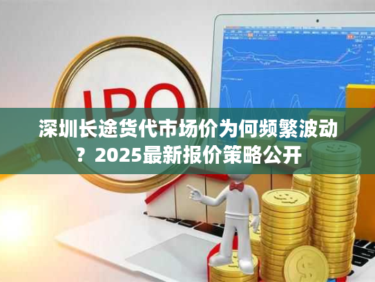 深圳长途货代市场价为何频繁波动？2025最新报价策略公开