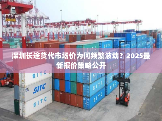 深圳长途货代市场价为何频繁波动?2025最新报价策略公开 深圳长途货代市场价为何频繁波动?2025最新报价策略公开
