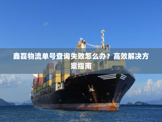 鑫磊物流单号查询失败怎么办?高效解决方案指南 鑫磊物流单号查询失败怎么办?高效解决方案指南