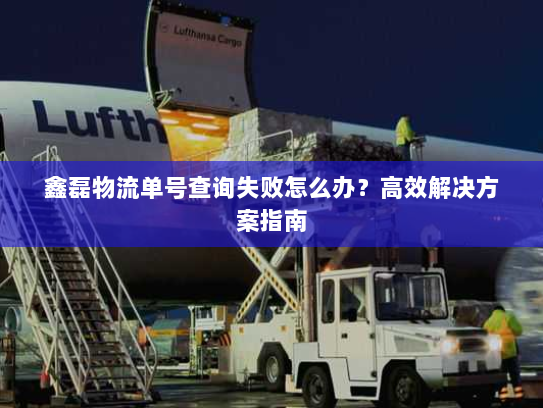 鑫磊物流单号查询失败怎么办?高效解决方案指南 鑫磊物流单号查询失败怎么办?高效解决方案指南