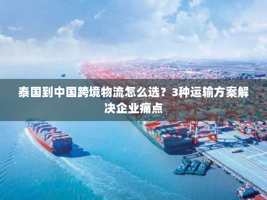 泰国到中国跨境物流怎么选？3种运输方案解决企业痛点