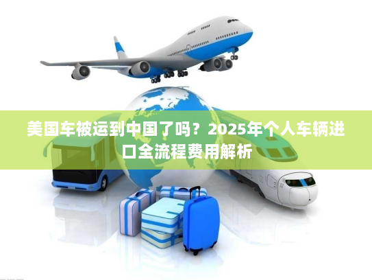 美国车被运到中国了吗?2025年个人车辆进口全流程费用解析 美国车被运到中国了吗?2025年个人车辆进口全流程费用解析