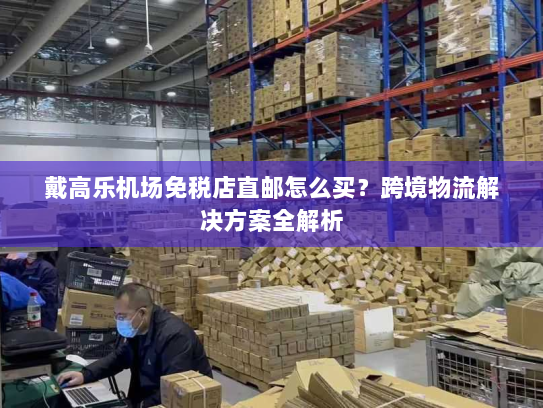 戴高乐机场免税店直邮怎么买?跨境物流解决方案全解析 戴高乐机场免税店直邮怎么买?跨境物流解决方案全解析
