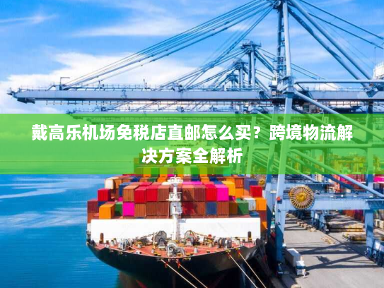 戴高乐机场免税店直邮怎么买?跨境物流解决方案全解析 戴高乐机场免税店直邮怎么买?跨境物流解决方案全解析