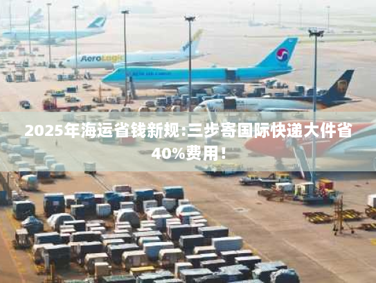 2025年海运省钱新规:三步寄国际快递大件省40%费用！