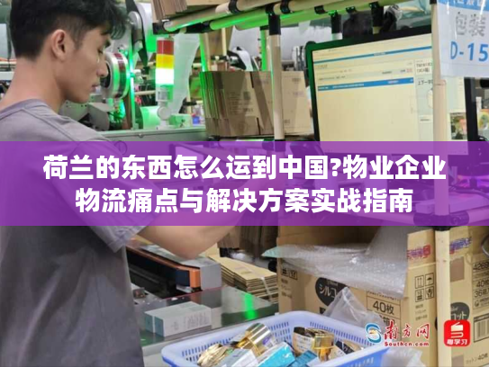 荷兰的东西怎么运到中国?物业企业物流痛点与解决方案实战指南