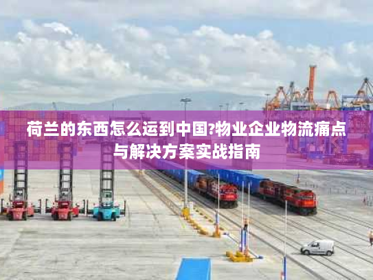 荷兰的东西怎么运到中国?物业企业物流痛点与解决方案实战指南 荷兰的东西怎么运到中国?物业企业物流痛点与解决方案实战指南