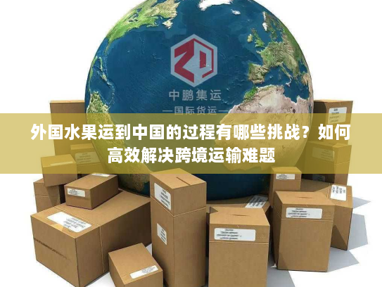 外国水果运到中国的过程有哪些挑战?如何高效解决跨境运输难题 外国水果运到中国的过程有哪些挑战?如何高效解决跨境运输难题