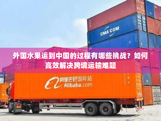 外国水果运到中国的过程有哪些挑战?如何高效解决跨境运输难题 外国水果运到中国的过程有哪些挑战?如何高效解决跨境运输难题