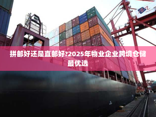 拼邮好还是直邮好?2025年物业企业跨境仓储最优选