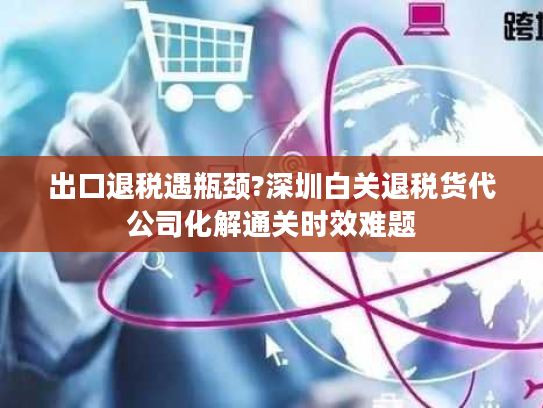 出口退税遇瓶颈?深圳白关退税货代公司化解通关时效难题 出口退税遇瓶颈?深圳白关退税货代公司化解通关时效难题