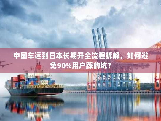 中国车运到日本长期开全流程拆解,如何避免90%用户踩的坑? 中国车运到日本长期开全流程拆解,如何避免90%用户踩的坑?