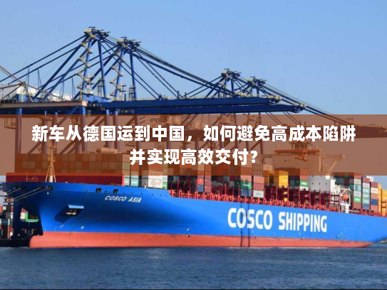 新车从德国运到中国，如何避免高成本陷阱并实现高效交付？