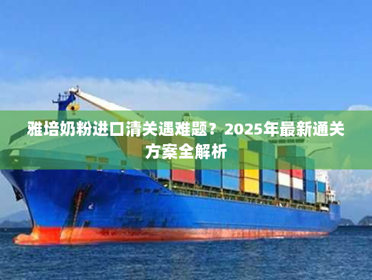 雅培奶粉进口清关遇难题?2025年最新通关方案全解析 雅培奶粉进口清关遇难题?2025年最新通关方案全解析