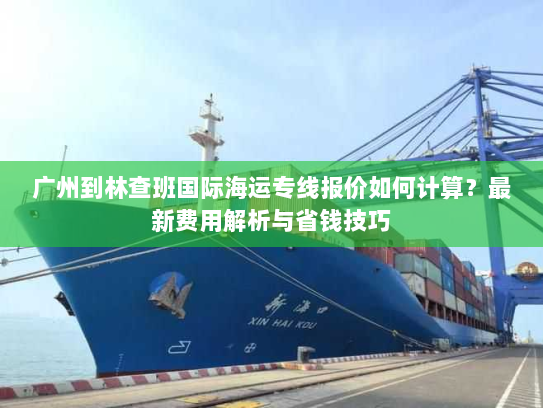广州到林查班国际海运专线报价如何计算?最新费用解析与省钱技巧 广州到林查班国际海运专线报价如何计算?最新费用解析与省钱技巧