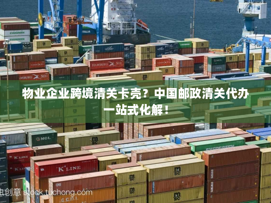 物业企业跨境清关卡壳？中国邮政清关代办一站式化解！