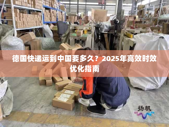 德国快递运到中国要多久?2025年高效时效优化指南 德国快递运到中国要多久?2025年高效时效优化指南