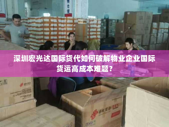 深圳宏光达国际货代如何破解物业企业国际货运高成本难题? 深圳宏光达国际货代如何破解物业企业国际货运高成本难题?