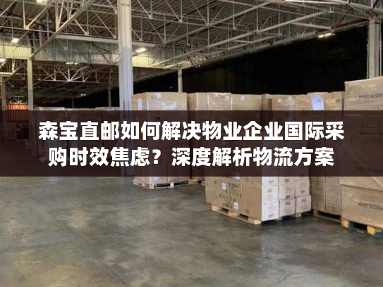 森宝直邮如何解决物业企业国际采购时效焦虑？深度解析物流方案