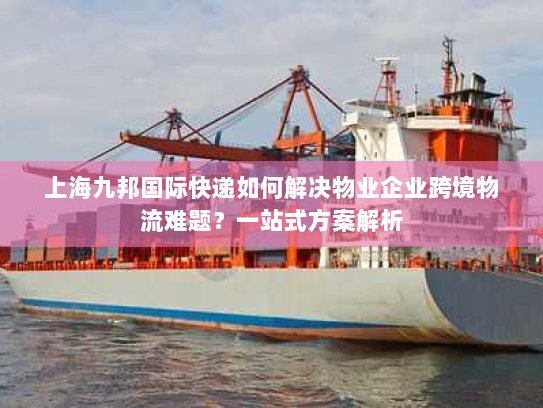 上海九邦国际快递如何解决物业企业跨境物流难题？一站式方案解析