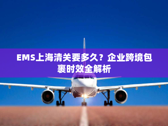 EMS上海清关要多久?企业跨境包裹时效全解析 EMS上海清关要多久?企业跨境包裹时效全解析