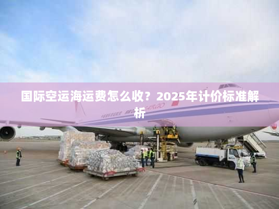 国际空运海运费怎么收？2025年计价标准解析
