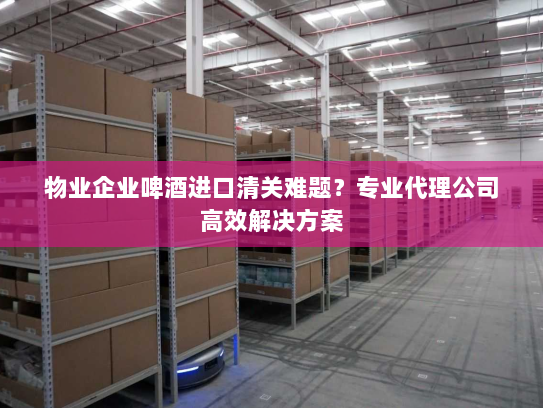 物业企业啤酒进口清关难题？专业代理公司高效解决方案