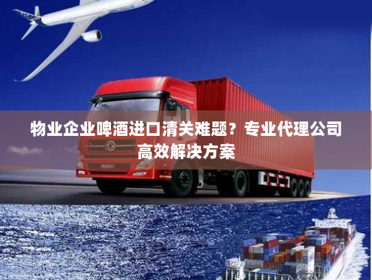 物业企业啤酒进口清关难题？专业代理公司高效解决方案