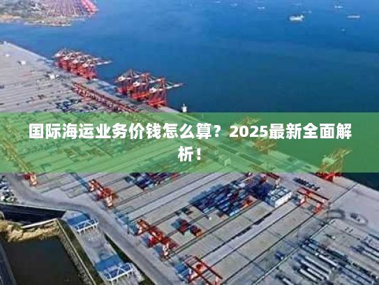 国际海运业务价钱怎么算?2025最新全面解析! 国际海运业务价钱怎么算?2025最新全面解析!