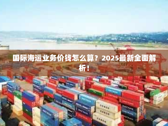 国际海运业务价钱怎么算?2025最新全面解析! 国际海运业务价钱怎么算?2025最新全面解析!
