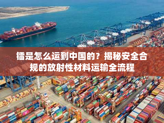 镭是怎么运到中国的？揭秘安全合规的放射性材料运输全流程