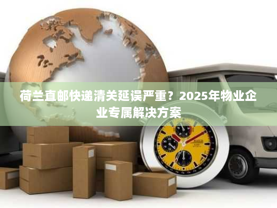 荷兰直邮快递清关延误严重？2025年物业企业专属解决方案