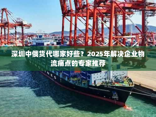 深圳中俄货代哪家好些?2025年解决企业物流痛点的专家推荐 深圳中俄货代哪家好些?2025年解决企业物流痛点的专家推荐