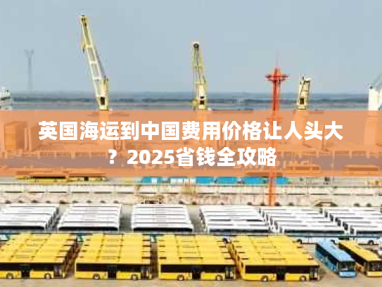英国海运到中国费用价格让人头大？2025省钱全攻略