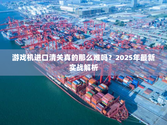 游戏机进口清关真的那么难吗?2025年最新实战解析 游戏机进口清关真的那么难吗?2025年最新实战解析