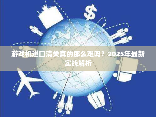 游戏机进口清关真的那么难吗?2025年最新实战解析 游戏机进口清关真的那么难吗?2025年最新实战解析