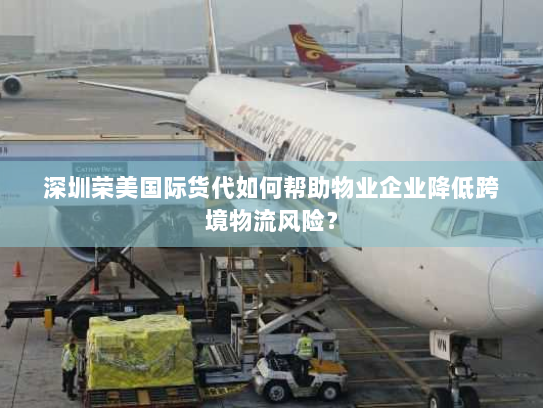 深圳荣美国际货代如何帮助物业企业降低跨境物流风险? 深圳荣美国际货代如何帮助物业企业降低跨境物流风险?