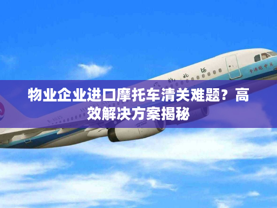 物业企业进口摩托车清关难题？高效解决方案揭秘