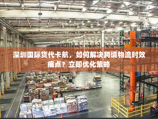 深圳国际货代卡航,如何解决跨境物流时效痛点?立即优化策略 深圳国际货代卡航,如何解决跨境物流时效痛点?立即优化策略