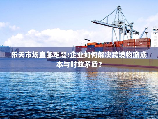 乐天市场直邮难题:企业如何解决跨境物流成本与时效矛盾? 乐天市场直邮难题:企业如何解决跨境物流成本与时效矛盾?
