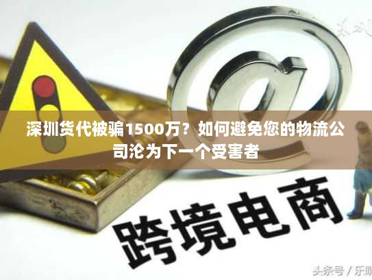 深圳货代被骗1500万?如何避免您的物流公司沦为下一个受害者 深圳货代被骗1500万?如何避免您的物流公司沦为下一个受害者