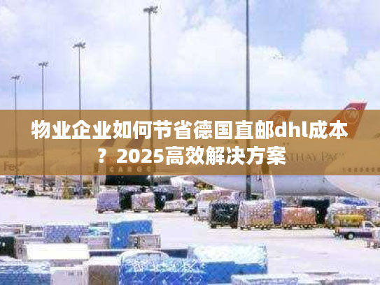 物业企业如何节省德国直邮dhl成本？2025高效解决方案